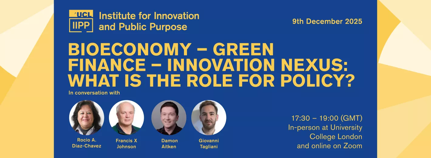 A promotional banner for a UCL Institute for Innovation and Public Purpose event. The background is blue and yellow. The title reads: “BIOECONOMY – GREEN FINANCE – INNOVATION NEXUS: WHAT IS THE ROLE FOR POLICY?” The date “9th December 2025” appears in the upper right. Below the title is the heading “In conversation with” followed by four circular headshots with names beneath them (as shown in the graphic text): • Rocio A. Diaz-Chavez • Francis X Johnson • Damon Aitken • Giovanni Tagliani On the right side, event time and format are shown: “17:30 – 19:00 (GMT) In-person at University College London and online on Zoom.” The UCL IIPP logo appears in the upper left with the text “Institute for Innovation and Public Purpose.”