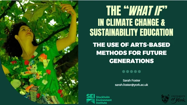 Cover slide for Sarah's presentation, with photo of a woman in a tree, wearing a green outfit with artificial flowers, with the text 'The "What If" in climate change and sustaianability education, the use of Arts-based methods for future generations, Sarah Foster, sarah.foster@york.ac.uk' and with the logos of the Stockholm Environment Institute and the University of York.